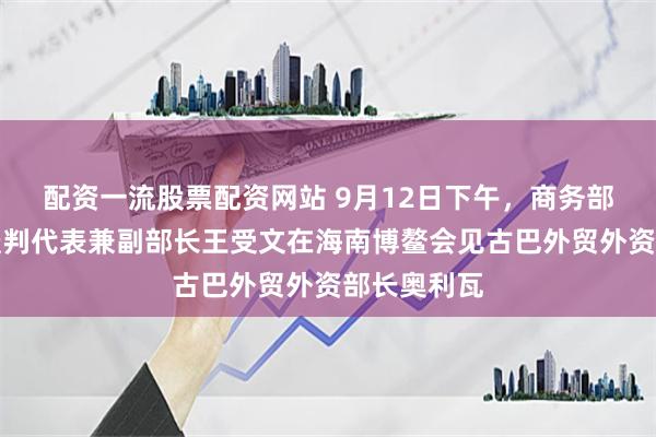 配资一流股票配资网站 9月12日下午，商务部国际贸易谈判代表兼副部长王受文在海南博鳌会见古巴外贸外资部长奥利瓦