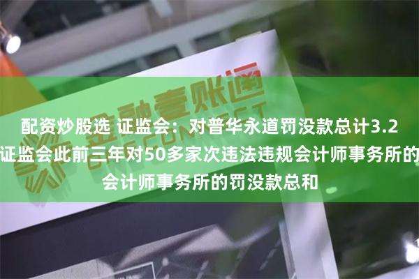 配资炒股选 证监会：对普华永道罚没款总计3.25亿元 接近证监会此前三年对50多家次违法违规会计师事务所的罚没款总和