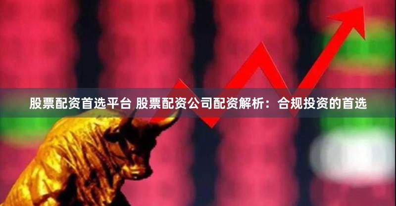 股票配资首选平台 股票配资公司配资解析：合规投资的首选