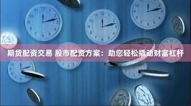 期货配资交易 股市配资方案：助您轻松撬动财富杠杆