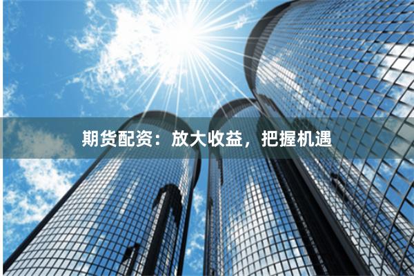 期货配资：放大收益，把握机遇