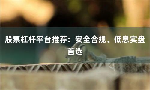 股票杠杆平台推荐：安全合规、低息实盘首选