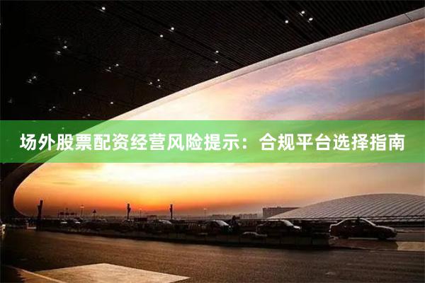 场外股票配资经营风险提示:合规平台选择指南