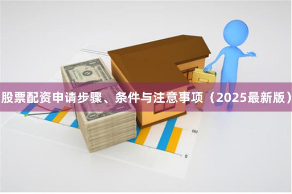 股票配资申请步骤、条件与注意事项（2025最新版）
